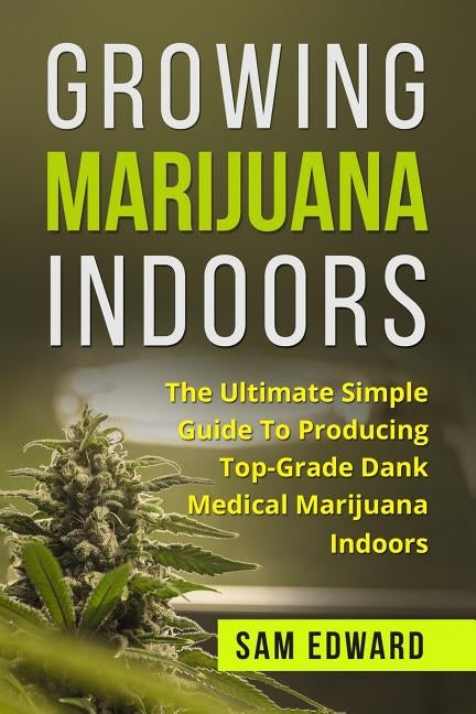 Marijuana: Growing Marijuana Indoors: The Ultimate Simple Guide To Producing Top-Grade Dank Medical Marijuana Cannabis Indoors by Edward, Sam