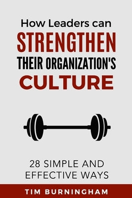 How Leaders Can Strengthen Their Organization's Culture: 28 Simple and Effective Ways by Burningham, Tim