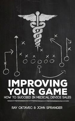 Improving Your Game: How To Be Successful In Medical Device Sales by John Spranger, Ray Oktavec