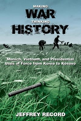 Making War, Thinking History: Munich, Vietnam, and Presidential Uses of Force from Korea to Kosovo by Record, Jeffrey