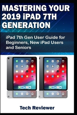 Mastering Your 2019 iPad 7th Generation: iPad 7th Gen User Guide for Beginners, New iPad Users and Seniors by Reviewer, Tech