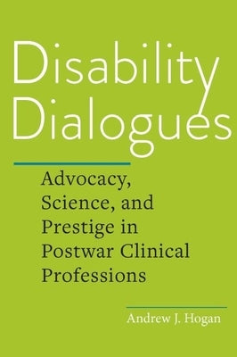 Disability Dialogues: Advocacy, Science, and Prestige in Postwar Clinical Professions by Hogan, Andrew J.