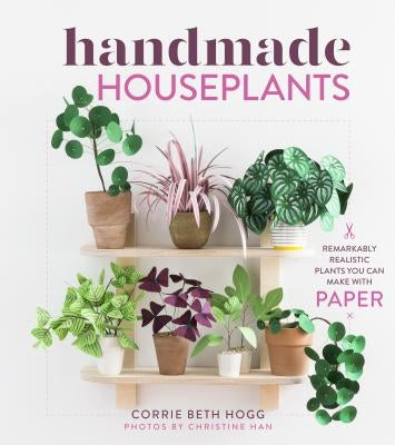 Handmade Houseplants: Remarkably Realistic Plants You Can Make with Paper by Hogg, Corrie Beth