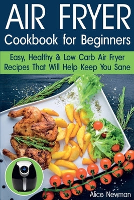 Air Fryer Cookbook for Beginners: Easy, Healthy & Low Carb Recipes That Will Help Keep You Sane by Newman, Alice