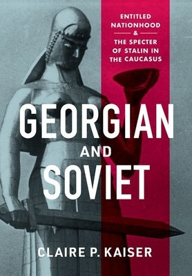 Georgian and Soviet: Entitled Nationhood and the Specter of Stalin in the Caucasus by Kaiser, Claire P.