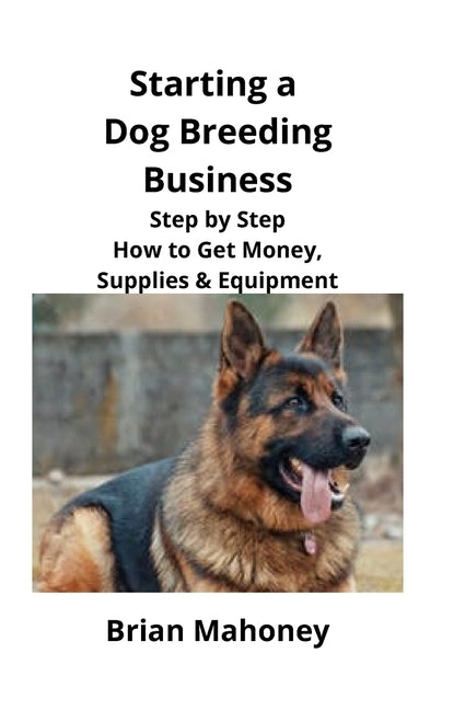 Starting a Dog Breeding Business: Step by Step How to Get Money, Supplies & Equipment by Mahoney, Brian