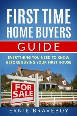 First Time Home Buyers Guide: Everything You Need To Know Before Buying Your First House by Braveboy, Ernie