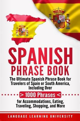 Spanish Phrase Book: The Ultimate Spanish Phrase Book for Travelers of Spain or South America, Including Over 1000 Phrases for Accommodatio by University, Language Learning