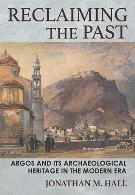 Reclaiming the Past: Argos and Its Archaeological Heritage in the Modern Era by Hall, Jonathan M.
