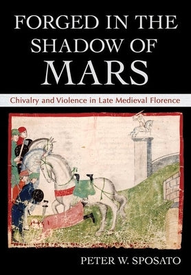 Forged in the Shadow of Mars: Chivalry and Violence in Late Medieval Florence by Sposato, Peter W.