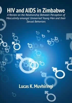 HIV and AIDS in Zimbabwe: A Review on the Relationship Between Perception of Masculinity amongst Unmarried Young Men and their Sexual Behaviors by Muvhiringi, Lucas K.