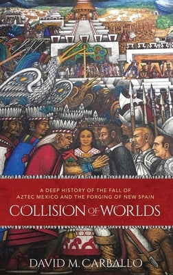 Collision of Worlds: A Deep History of the Fall of Aztec Mexico and the Forging of New Spain by Carballo, David M.