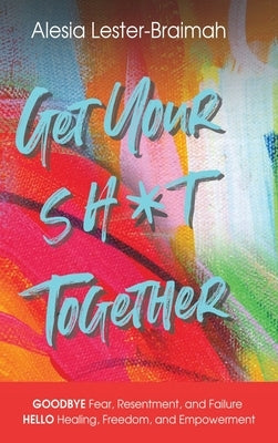 Get Your Sh*t Together: GOODBYE Fear, Resentment, and Failure HELLO Healing, Freedom, and Empowerment: GOODBYE Fear, Resentment, and Failure H by Lester-Braimah, Alesia