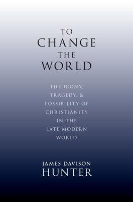 To Change the World: The Irony, Tragedy, and Possibility of Christianity in the Late Modern World by Davison Hunter, James