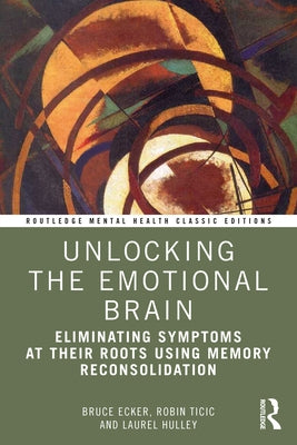 Unlocking the Emotional Brain: Eliminating Symptoms at Their Roots Using Memory Reconsolidation by Ecker, Bruce