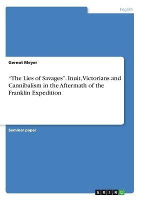 The Lies of Savages. Inuit, Victorians and Cannibalism in the Aftermath of the Franklin Expedition by Meyer, Gernot