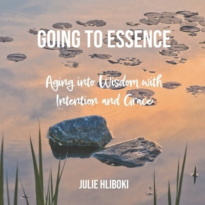 Going to Essence: Aging into Wisdom with Intention and Grace by Hliboki, Julie