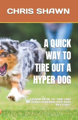 A Quick Way to Tire Out a Hyper Dog: Learn How to Tire Out Your Hyperactive Dog Vey Fast by Shawn, Chris