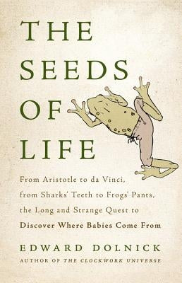 Seeds of Life: From Aristotle to Da Vinci, from Sharks' Teeth to Frogs' Pants, the Long and Strange Quest to Discover Where Babies Co by Dolnick, Edward