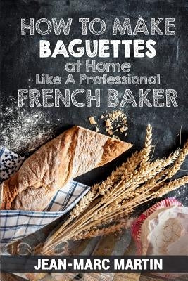 How To Make Baguettes At Home Like A Professional French Baker: Authentic Receipe Of Artisan Bread Baking by Martin, Jean-Marc