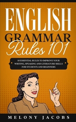 English Grammar Rules 101: 10 Essential Rules to Improving Your Writing, Speaking and Literature Skills for Students and Beginners by Jacobs, Melony