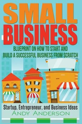 Small Business: Blueprint on How to Start and Build a Successful Business from Scratch - Startup, Entrepreneur, and Business Ideas by Anderson, Andy