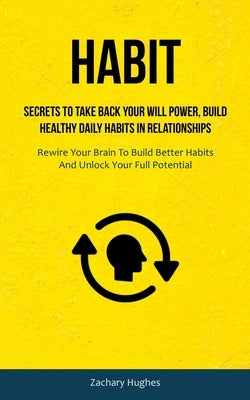 Habit: Secrets To Take Back Your Will Power, Build Healthy Daily Habits In Relationships (Rewire Your Brain To Build Better H by Hughes, Zachary