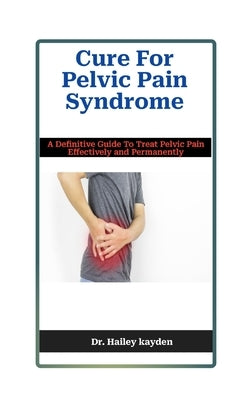 Cure For Pelvic Pain Syndrome: A Definitive Guide To Treat Pelvic Pain Effectively and Permanently by Kayden, Hailey