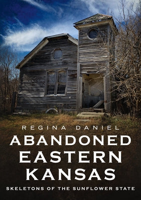 Abandoned Eastern Kansas: Skeletons of the Sunflower State by Daniel, Regina