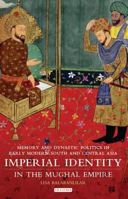 Imperial Identity in the Mughal Empire: Memory and Dynastic Politics in Early Modern South and Central Asia by Balabanlilar, Lisa