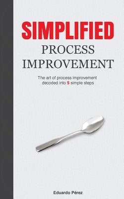 Simplified Process Improvement: The art of process improvement decoded into 5 simple steps by Perez, Eduardo