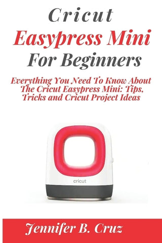 Cricut Easypress Mini for Beginners: Everything You Need To Know About the Cricut EasyPress Mini: Tips, Tricks and Cricut Project Ideas by Cruz, Jennifer