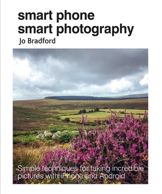 Smart Phone Smart Photography: Simple Techniques for Taking Incredible Pictures with iPhone and Android by Bradford, Jo