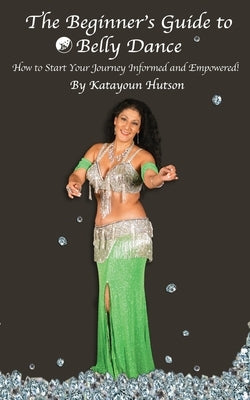 The Beginner's Guide to Belly Dance: How to Start Your Journey Informed and Empowered by Hutson, Katayoun