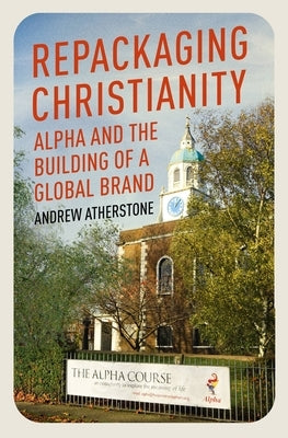 Repackaging Christianity: Alpha and the Building of a Global Brand by Atherstone, Andrew