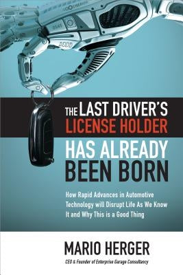 The Last Driver's License Holder Has Already Been Born: How Rapid Advances in Automotive Technology Will Disrupt Life as We Know It and Why This Is a by Herger, Mario