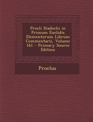 Procli Diadochi in Primum Euclidis Elementorum Librum Commentarii, Volume 161 - Primary Source Edition by Proclus