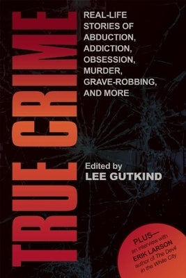 True Crime: Real-Life Stories of Grave-Robbing, Identity Theft, Abduction, Addition, Obsession, Murder, and More by Gutkind, Lee