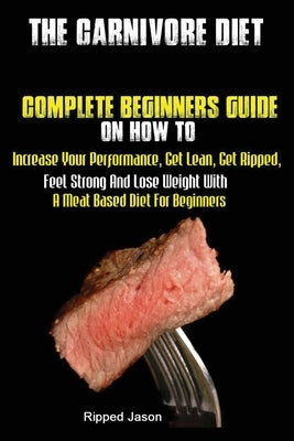 The Carnivore Diet: Complete Beginners Guide On How To Increase Your Performance, Get Lean, Get Ripped, Feel Strong And Lose Weight With A by Ripped, Jason