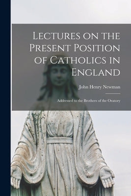 Lectures on the Present Position of Catholics in England: Addressed to the Brothers of the Oratory by Newman, John Henry 1801-1890