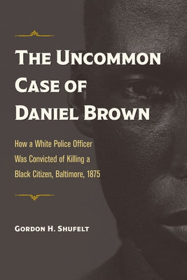 The Uncommon Case of Daniel Brown: How a White Police Officer Was Convicted of Killing a Black Citizen, Baltimore, 1875 by Shufelt, Gordon H.