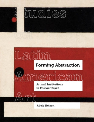 Forming Abstraction: Art and Institutions in Postwar Brazil Volume 5 by Nelson, Adele