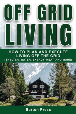 Off Grid Living: How to Plan and Execute Living off the Grid (Shelter, Water, Energy, Heat, and More) by Press, Barton