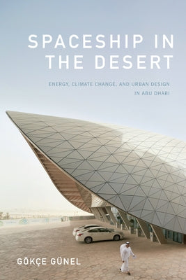 Spaceship in the Desert: Energy, Climate Change, and Urban Design in Abu Dhabi by G&#252;nel, G&#246;k&#231;e