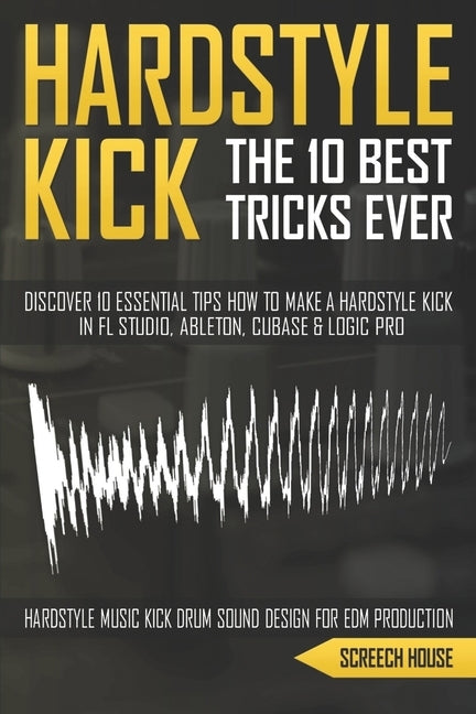 The 10 Best Hardstyle Kick Tricks Ever: Discover 10 Essential Tips How to Make a Hardstyle Kick in FL Studio, Ableton, Cubase or Logic Pro (Hardstyle by House, Screech