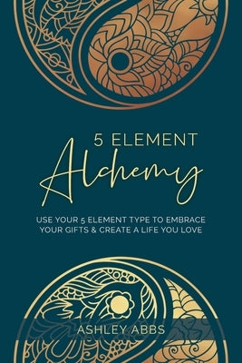 5 Element Alchemy: Use Your 5 Element Type to Embrace Your Gifts & Create a Life You Love by Abbs, Ashley