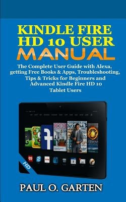 Kindle Fire HD 10 User Manual: The Complete User Guide with Alexa, getting Free Books & Apps, Troubleshooting, Tips & Tricks for Beginners and Advanc by Garten, Paul O.