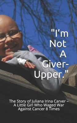 I'm Not a Giver-Upper: The Story of Juliana Irina Carver - A Little Girl Who Waged War Against Cancer 8 Times by Carver, Tamara