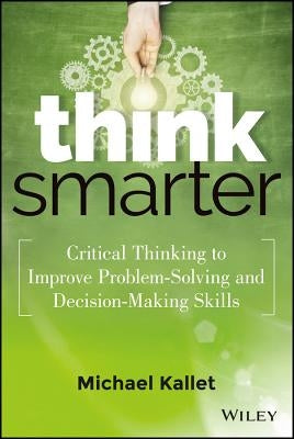 Think Smarter: Critical Thinking to Improve Problem-Solving and Decision-Making Skills by Kallet, Michael