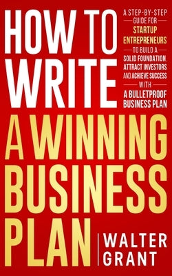 How to Write a Winning Business Plan: A Step-by-Step Guide for Startup Entrepreneurs to Build a Solid Foundation, Attract Investors and Achieve Succes by Grant, Walter